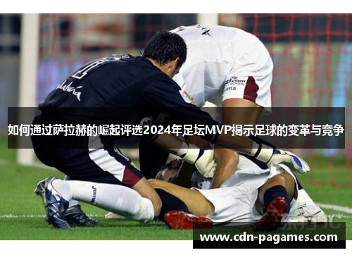 如何通过萨拉赫的崛起评选2024年足坛MVP揭示足球的变革与竞争