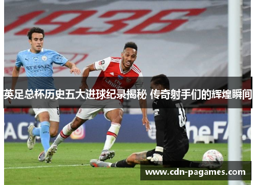 英足总杯历史五大进球纪录揭秘 传奇射手们的辉煌瞬间