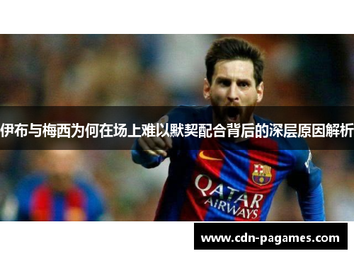 伊布与梅西为何在场上难以默契配合背后的深层原因解析