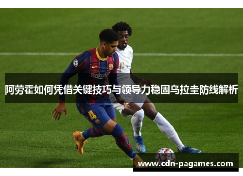 阿劳霍如何凭借关键技巧与领导力稳固乌拉圭防线解析 阿劳霍如何凭借关键技巧与领导力稳固乌拉圭防线解析